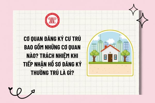 Cơ quan đăng ký cư trú bao gồm những cơ quan nào? Trách nhiệm khi tiếp nhận hồ sơ đăng ký thường trú là gì?