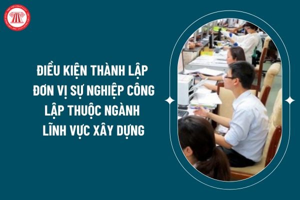 Điều kiện thành lập đơn vị sự nghiệp công lập thuộc ngành lĩnh vực xây dựng theo Thông tư 15/2024 ra sao? (Hình từ internet)