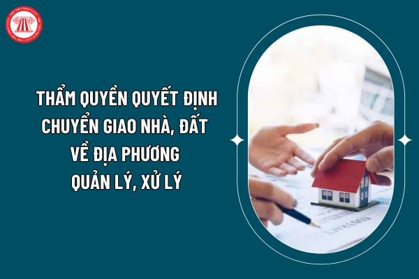 Cơ quan nào có thẩm quyền quyết định chuyển giao nhà, đất về địa phương quản lý, xử lý theo Nghị định 03/2025? (Hình từ internet)