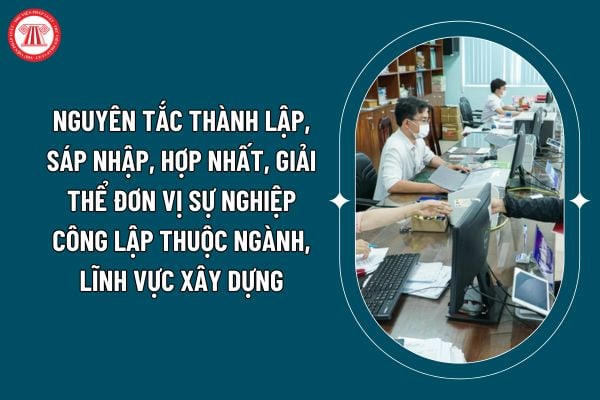 Thành lập, sáp nhập, hợp nhất, giải thể đơn vị sự nghiệp công lập thuộc ngành, lĩnh vực xây dựng phải tuân thủ nguyên tắc nào theo Thông tư 15/2024? (Hình từ internet)