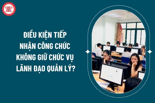 Điều kiện tiếp nhận công chức không giữ chức vụ lãnh đạo quản lý theo Quyết định 785 ra sao?