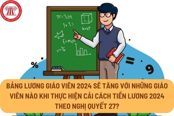 Bảng lương giáo viên 2024 sẽ tăng với những giáo viên nào khi thực hiện cải cách tiền lương 2024 theo Nghị quyết 27?