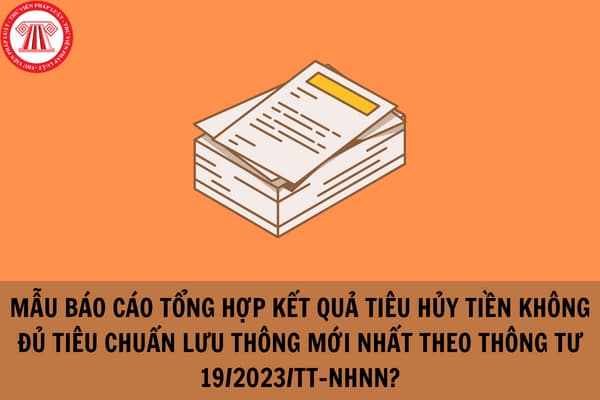 Mẫu Báo cáo tổng hợp kết quả tiêu hủy tiền không đủ tiêu chuẩn lưu thông mới nhất theo Thông tư 19/2023/TT-NHNN?