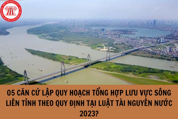 05 căn cứ lập quy hoạch tổng hợp lưu vực sông liên tỉnh theo quy định tại Luật Tài nguyên nước 2023?