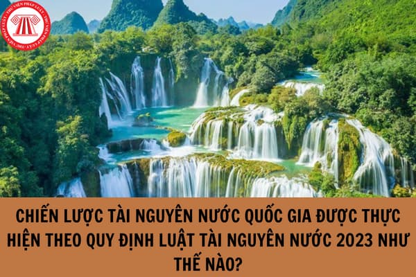 Chiến lược tài nguyên nước quốc gia được thực hiện theo quy định Luật Tài nguyên nước 2023 như thế nào?