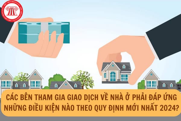 Các bên tham gia giao dịch về nhà ở phải đáp ứng những điều kiện nào theo quy định mới nhất 2024?