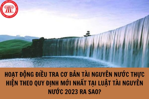 Hoạt động điều tra cơ bản tài nguyên nước thực hiện theo quy định mới nhất tại Luật Tài nguyên nước 2023 ra sao?