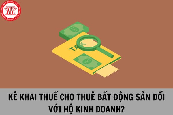 Hộ kinh doanh kê khai thuế với hoạt động cho thuê bất động sản như thế nào theo hướng dẫn mới nhất của Tổng Cục Thuế?