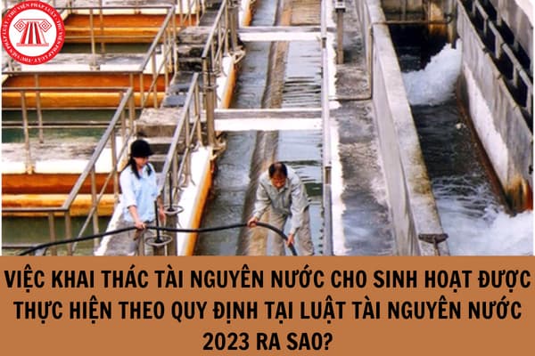 Việc khai thác tài nguyên nước cho sinh hoạt được thực hiện theo quy định tại Luật Tài nguyên nước 2023 ra sao?