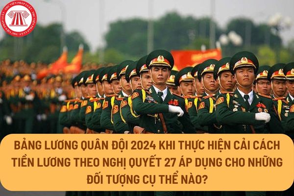 Bảng lương quân đội 2024 khi thực hiện cải cách tiền lương theo Nghị quyết 27 áp dụng cho những đối tượng cụ thể nào?