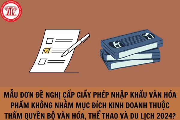 Mẫu đơn đề nghị cấp giấy phép nhập khẩu văn hóa phẩm không nhằm mục đích kinh doanh thuộc thẩm quyền Bộ Văn hóa, Thể thao và Du lịch 2024?