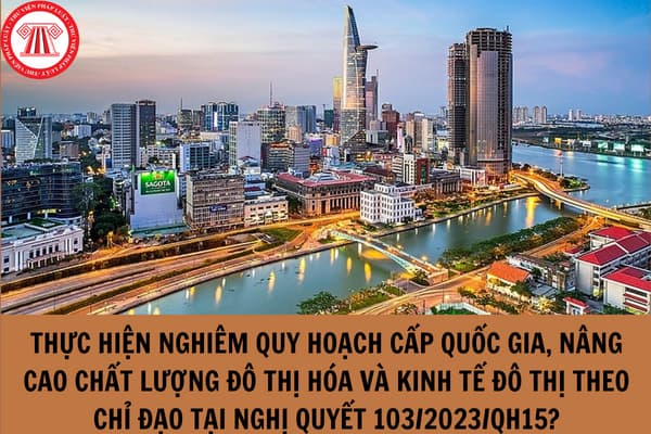 Thực hiện nghiêm quy hoạch cấp quốc gia, nâng cao chất lượng đô thị hóa và kinh tế đô thị theo chỉ đạo tại Nghị quyết 103/2023/QH15?