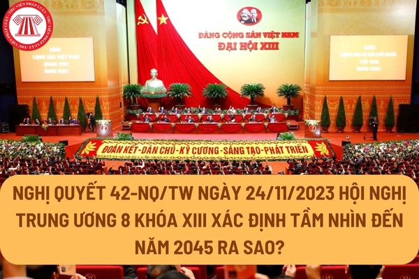 Nghị quyết 42-NQ/TW ngày 24/11/2023 Hội nghị Trung ương 8 khóa XIII xác định tầm nhìn đến năm 2045 ra sao?