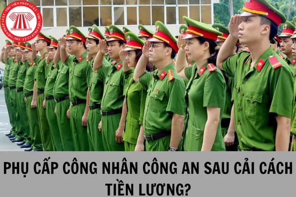 Lương công nhân công an sẽ bị thay đổi các khoản phụ cấp ra sao khi thực hiện cải cách tiền lương 2024?