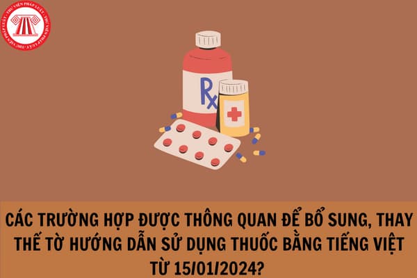 Các trường hợp được thông quan để bổ sung hoặc thay thế tờ hướng dẫn sử dụng thuốc bằng tiếng Việt từ 15/01/2024?