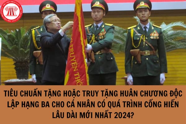 Tiêu chuẩn tặng hoặc truy tặng huân chương độc lập hạng ba cho cá nhân có quá trình cống hiến lâu dài mới nhất 2024?