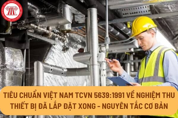 Tiêu chuẩn Việt Nam TCVN 5639:1991 về nghiệm thu thiết bị đã lắp đặt xong - nguyên tắc cơ bản như thế nào?