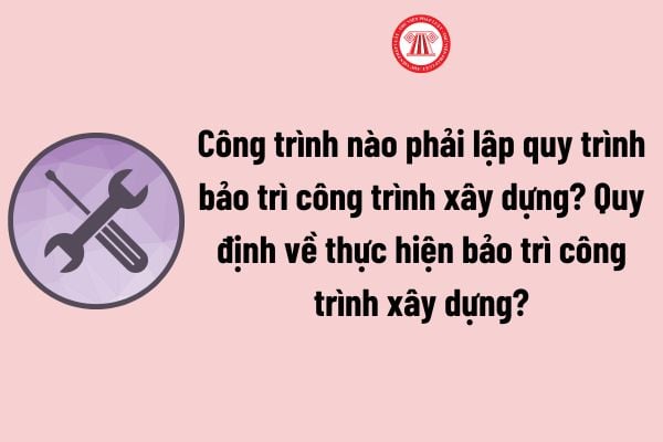 Công trình nào phải lập quy trình bảo trì công trình xây dựng? Quy định về thực hiện bảo trì công trình xây dựng theo Nghị định 06?