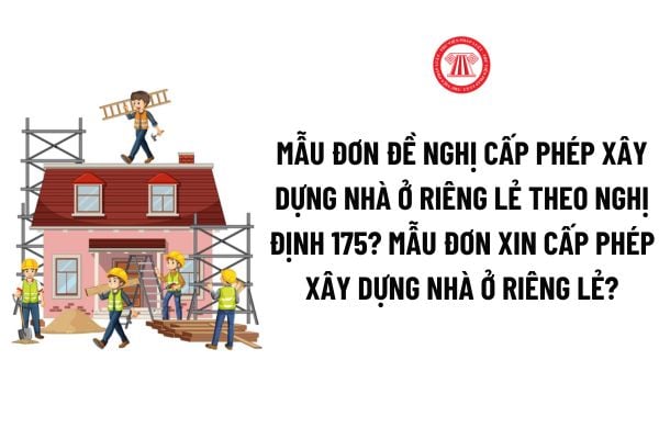 Mẫu Đơn đề nghị cấp phép xây dựng nhà ở riêng lẻ theo Nghị định 175? Mẫu đơn xin cấp phép xây dựng nhà ở riêng lẻ mới nhất?