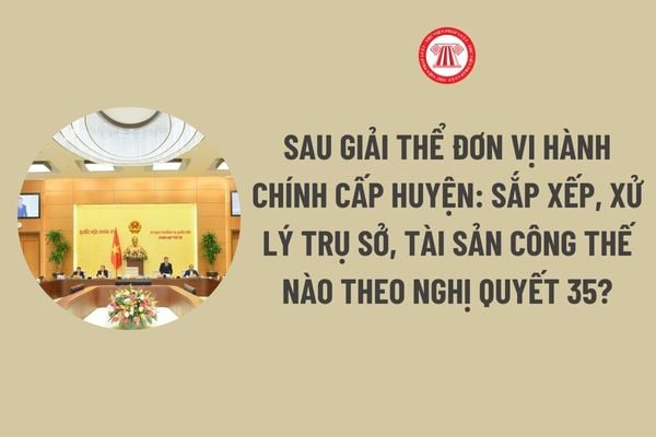 Sau giải thể đơn vị hành chính cấp huyện: Sắp xếp, xử lý trụ sở, tài sản công thế nào theo Nghị quyết 35?