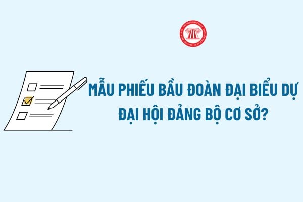 Mẫu phiếu bầu Đoàn đại biểu dự Đại hội đảng bộ cơ sở có dạng như thế nào? Tải về Mẫu phiếu bầu Đoàn đại biểu dự Đại hội đảng bộ cơ sở? 