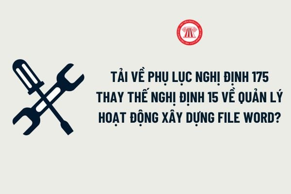 Tải về Phụ lục Nghị định 175 thay thế Nghị định 15 về quản lý hoạt động xây dựng file word chi tiết?