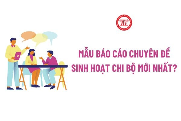 Mẫu Báo cáo chuyên đề sinh hoạt chi bộ mới nhất? Tải về file word mẫu Báo cáo chuyên đề sinh hoạt chi bộ?