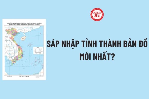 Sáp nhập tỉnh thành bản đồ mới nhất thế nào theo Thông tư 47? Chi tiết 05 phần Đề án sáp nhập tỉnh mới nhất? 