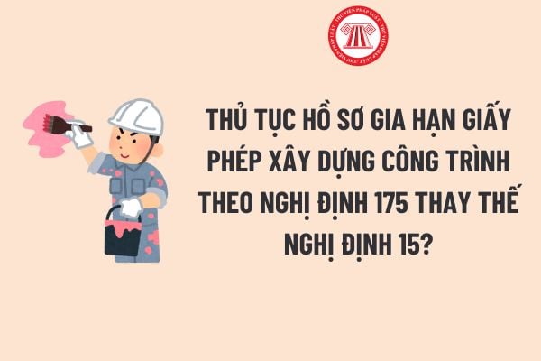 Thủ tục Hồ sơ gia hạn giấy phép xây dựng công trình theo Nghị định 175 thay thế Nghị định 15 chi tiết?