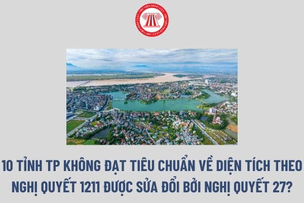 Danh sách 10 Tỉnh TP không đạt tiêu chuẩn về diện tích theo Nghị quyết 1211 được sửa đổi bởi Nghị quyết 27? 