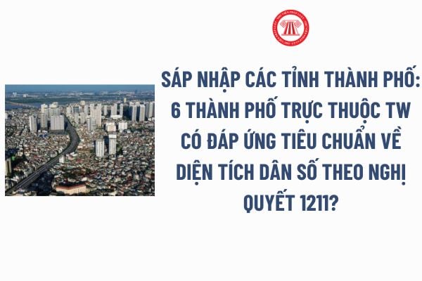 Sáp nhập các tỉnh thành phố: 6 thành phố trực thuộc trung ương có đáp ứng tiêu chuẩn về diện tích dân số theo Nghị quyết 1211?