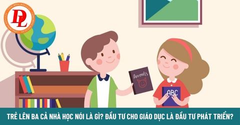 Trẻ lên ba cả nhà học nói là gì? Đầu tư cho giáo dục là đầu tư phát triển?