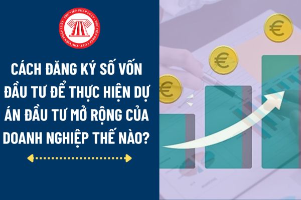 Cách Đăng ký số vốn đầu tư để thực hiện dự án đầu tư mở rộng thế nào? 