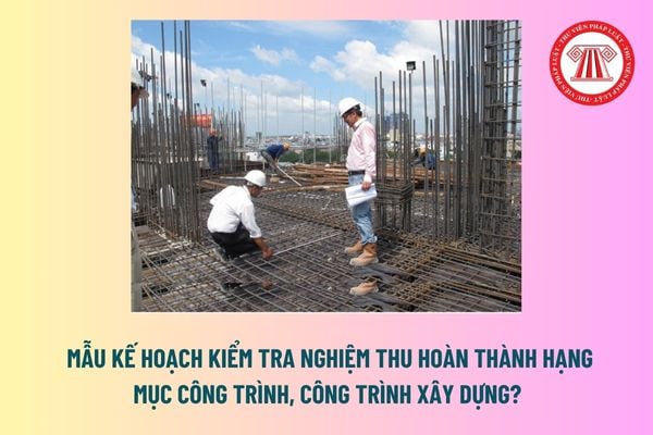 Mẫu kế hoạch kiểm tra nghiệm thu hoàn thành hạng mục công trình, công trình xây dựng? Tải mẫu tại đâu? 