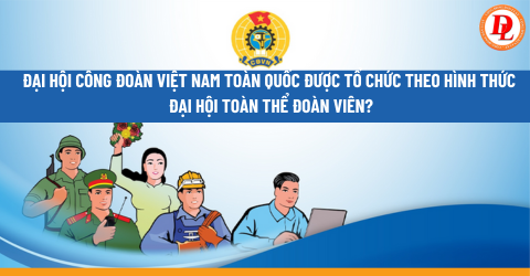 Đại hội Công đoàn Việt Nam toàn quốc được tổ chức theo hình thức đại hội toàn thể đoàn viên hay đại hội đại biểu? 
