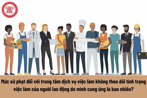 Mức xử phạt đối với trung tâm dịch vụ việc làm không theo dõi tình trạng việc làm của người lao động do mình cung ứng là bao nhiêu? 