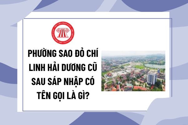 Phường Sao Đỏ Chí Linh Hải Dương cũ sau sáp nhập có tên gọi là gì? Tên mới của phường Sao Đỏ từ 01/7 năm nay?