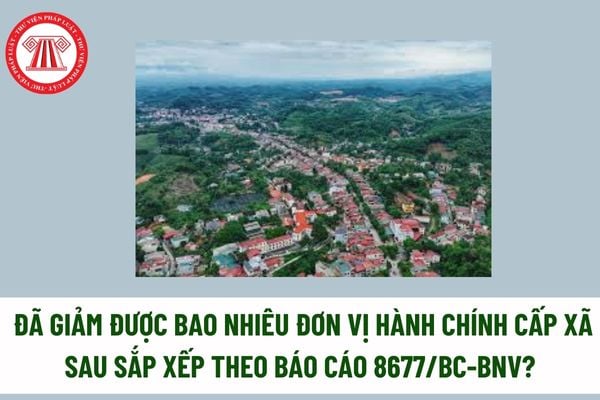 Đã giảm được bao nhiêu đơn vị hành chính cấp xã sau sắp xếp theo Báo cáo 8677/BC-BNV? Các ĐVHC cấp xã thuộc diện sáp nhập trong giai đoạn 26 30? 