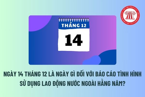 Ngày 14 tháng 12 là ngày gì đối với báo cáo tình hình sử dụng lao động nước ngoài hằng năm? Tháng 12 có các ngày lễ lớn nào không?