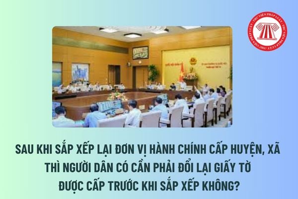 Sau khi sắp xếp lại đơn vị hành chính cấp huyện, xã thì người dân có cần phải đổi lại giấy tờ được cấp trước khi sắp xếp không? 