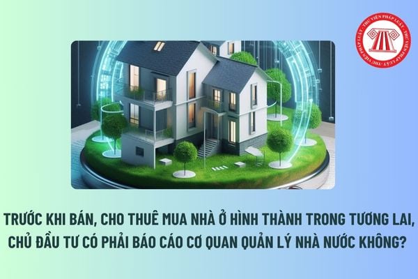 Trước khi bán, cho thuê mua nhà ở hình thành trong tương lai, chủ đầu tư có phải báo cáo cơ quan quản lý nhà nước không? 