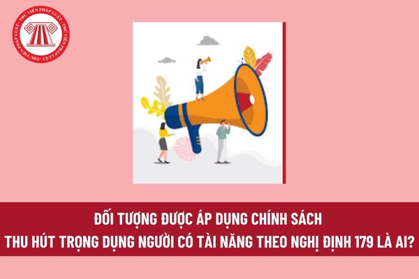 Đối tượng được áp dụng chính sách thu hút trọng dụng người có tài năng theo Nghị định 179 là ai?