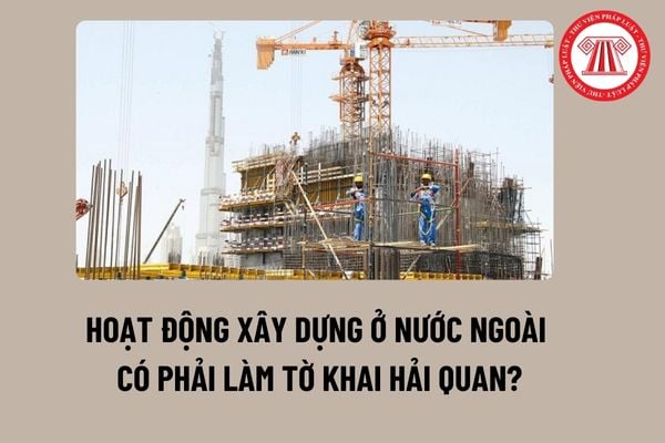 Hoạt động xây dựng ở nước ngoài có phải làm tờ khai hải quan? Hồ sơ hải quan bao gồm những giấy tờ nào?