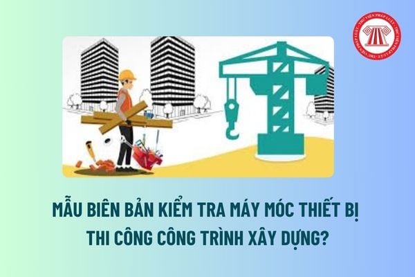 Mẫu Biên bản kiểm tra máy móc thiết bị thi công công trình xây dựng? Không lập bị phạt bao nhiêu tiền? 