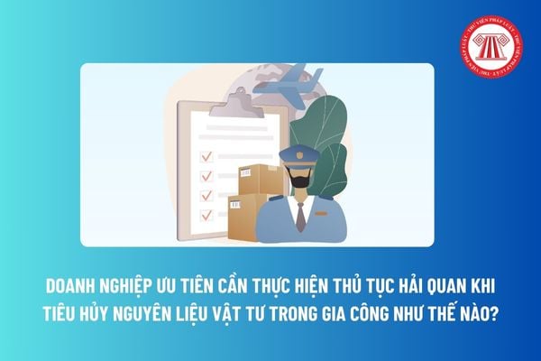 Doanh nghiệp ưu tiên cần thực hiện thủ tục hải quan khi tiêu hủy nguyên liệu vật tư trong gia công như thế nào?