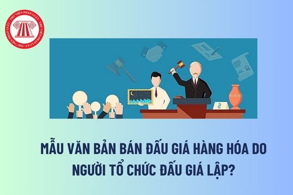 Mẫu văn bản bán đấu giá hàng hóa do người tổ chức đấu giá lập? Văn bản bán đấu giá hàng hóa được gửi cho ai? 