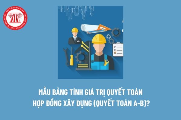 Mẫu bảng tính giá trị quyết toán hợp đồng xây dựng (quyết toán A-B)? Thời hạn thực hiện quyết toán hợp đồng xây dựng? 