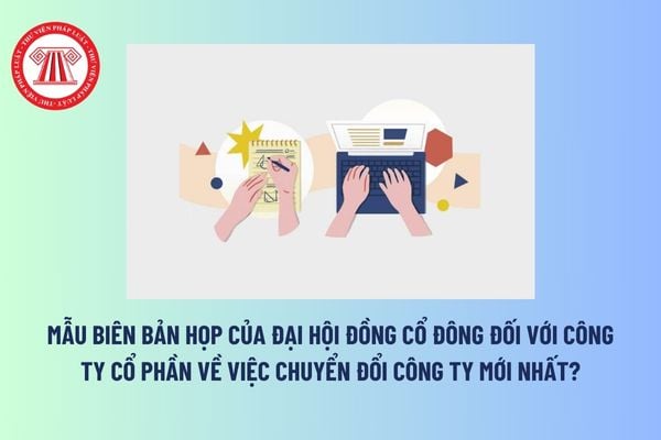 Mẫu biên bản họp của Đại hội đồng cổ đông đối với công ty cổ phần về việc chuyển đổi công ty mới nhất? Tải mẫu?