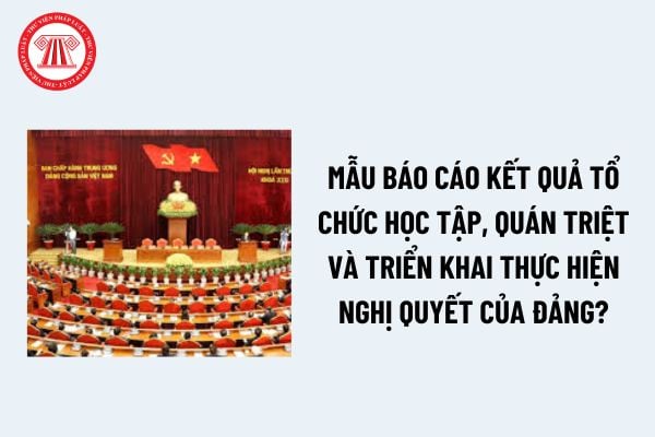 Nghị quyết của Đảng là gì? Mẫu báo cáo kết quả tổ chức học tập, quán triệt và triển khai thực hiện Nghị quyết của Đảng? 