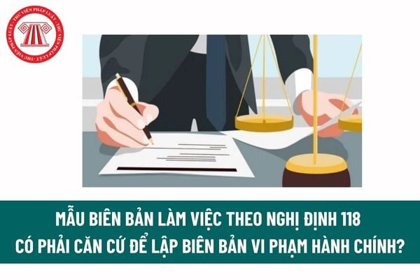 Mẫu Biên bản làm việc theo Nghị định 118 có phải căn cứ để lập biên bản vi phạm hành chính?  Tải mẫu Biên bản làm việc? 